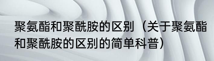 聚氨酯和聚酰胺的区别（关于聚氨酯和聚酰胺的区别的简单科普）