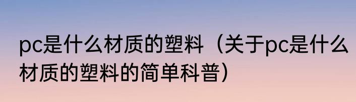 pc是什么材质的塑料（关于pc是什么材质的塑料的简单科普）