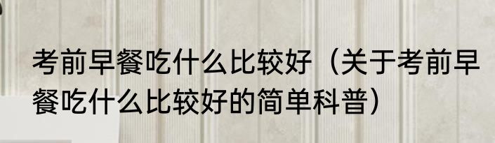 考前早餐吃什么比较好（关于考前早餐吃什么比较好的简单科普）