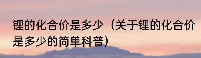 锂的化合价是多少（关于锂的化合价是多少的简单科普）