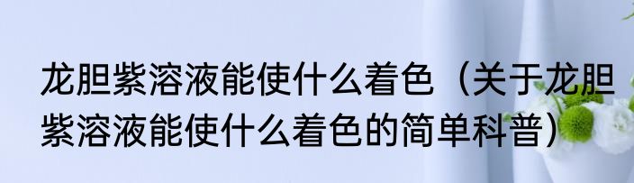 龙胆紫溶液能使什么着色（关于龙胆紫溶液能使什么着色的简单科普）