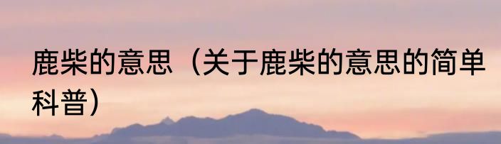 鹿柴的意思（关于鹿柴的意思的简单科普）