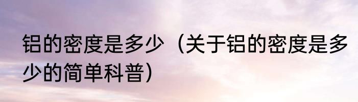 铝的密度是多少（关于铝的密度是多少的简单科普）
