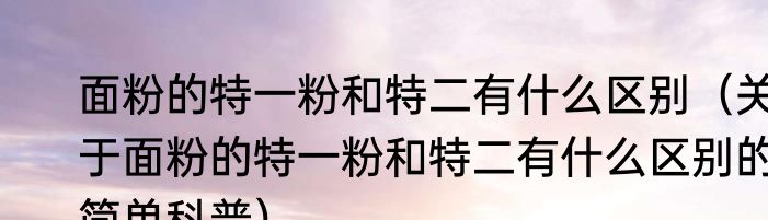 面粉的特一粉和特二有什么区别（关于面粉的特一粉和特二有什么区别的简单科普）