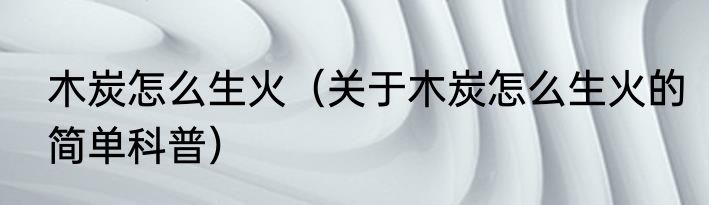 木炭怎么生火（关于木炭怎么生火的简单科普）