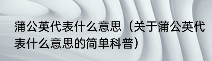 蒲公英代表什么意思（关于蒲公英代表什么意思的简单科普）