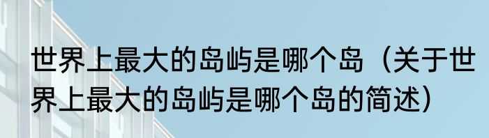 世界上最大的岛屿是哪个岛（关于世界上最大的岛屿是哪个岛的简述）