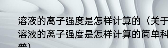 溶液的离子强度是怎样计算的（关于溶液的离子强度是怎样计算的简单科普）