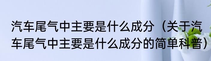 汽车尾气中主要是什么成分（关于汽车尾气中主要是什么成分的简单科普）