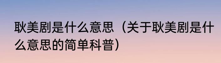 耿美剧是什么意思（关于耿美剧是什么意思的简单科普）