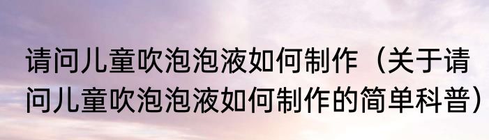 请问儿童吹泡泡液如何制作（关于请问儿童吹泡泡液如何制作的简单科普）