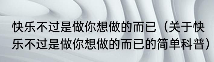快乐不过是做你想做的而已（关于快乐不过是做你想做的而已的简单科普）