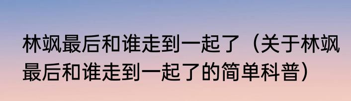 林飒最后和谁走到一起了（关于林飒最后和谁走到一起了的简单科普）