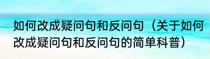 如何改成疑问句和反问句（关于如何改成疑问句和反问句的简单科普）