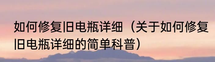 如何修复旧电瓶详细（关于如何修复旧电瓶详细的简单科普）