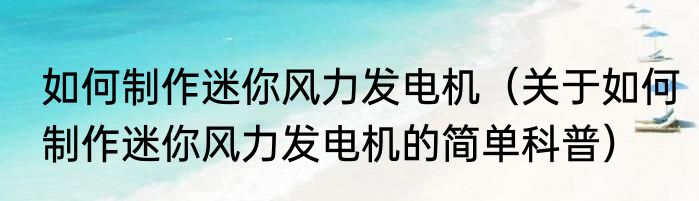 如何制作迷你风力发电机（关于如何制作迷你风力发电机的简单科普）