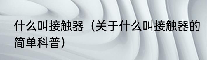 什么叫接触器（关于什么叫接触器的简单科普）