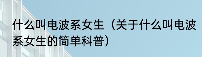 什么叫电波系女生（关于什么叫电波系女生的简单科普）