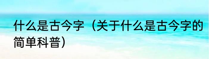 什么是古今字（关于什么是古今字的简单科普）