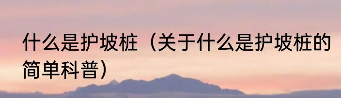 什么是护坡桩（关于什么是护坡桩的简单科普）