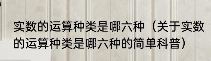 实数的运算种类是哪六种（关于实数的运算种类是哪六种的简单科普）