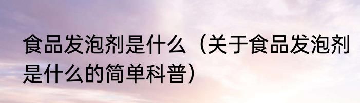 食品发泡剂是什么（关于食品发泡剂是什么的简单科普）