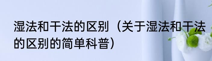 湿法和干法的区别（关于湿法和干法的区别的简单科普）