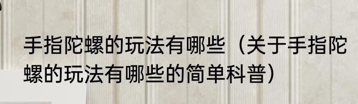 手指陀螺的玩法有哪些（关于手指陀螺的玩法有哪些的简单科普）
