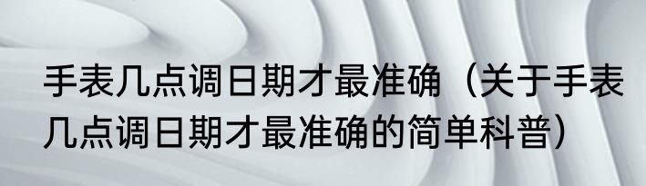 手表几点调日期才最准确（关于手表几点调日期才最准确的简单科普）