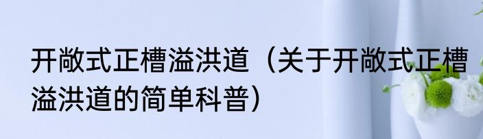 开敞式正槽溢洪道（关于开敞式正槽溢洪道的简单科普）