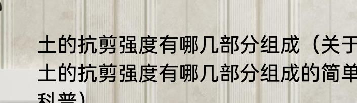 土的抗剪强度有哪几部分组成（关于土的抗剪强度有哪几部分组成的简单科普）