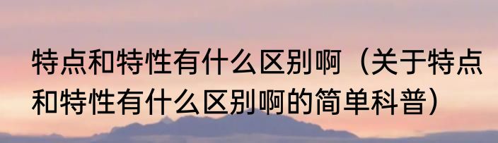 特点和特性有什么区别啊（关于特点和特性有什么区别啊的简单科普）