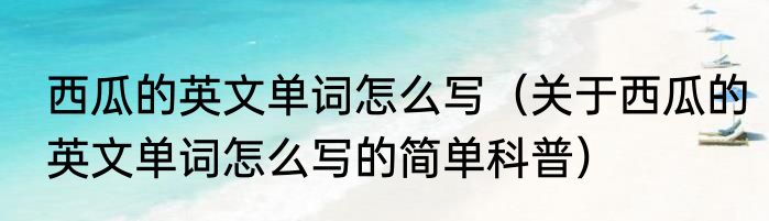 西瓜的英文单词怎么写（关于西瓜的英文单词怎么写的简单科普）