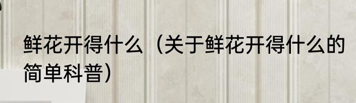 鲜花开得什么（关于鲜花开得什么的简单科普）