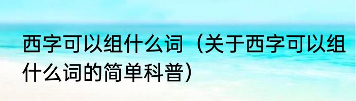 西字可以组什么词（关于西字可以组什么词的简单科普）