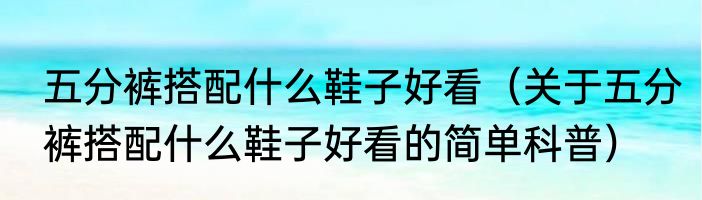 五分裤搭配什么鞋子好看（关于五分裤搭配什么鞋子好看的简单科普）