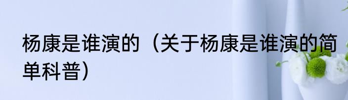 杨康是谁演的（关于杨康是谁演的简单科普）