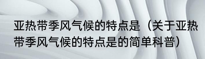 亚热带季风气候的特点是（关于亚热带季风气候的特点是的简单科普）