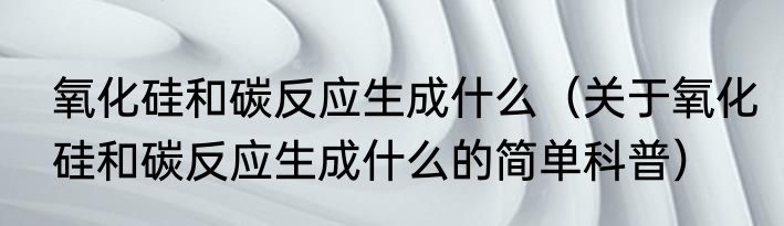 氧化硅和碳反应生成什么（关于氧化硅和碳反应生成什么的简单科普）