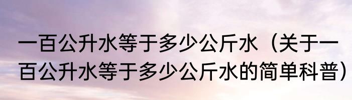 一百公升水等于多少公斤水（关于一百公升水等于多少公斤水的简单科普）