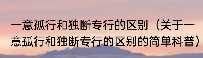一意孤行和独断专行的区别（关于一意孤行和独断专行的区别的简单科普）