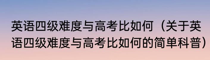 英语四级难度与高考比如何（关于英语四级难度与高考比如何的简单科普）