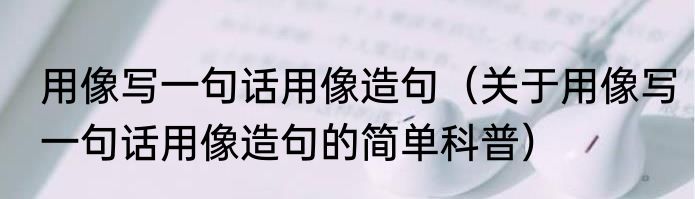 用像写一句话用像造句（关于用像写一句话用像造句的简单科普）