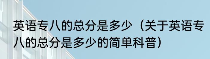 英语专八的总分是多少（关于英语专八的总分是多少的简单科普）
