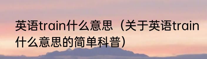 英语train什么意思（关于英语train什么意思的简单科普）