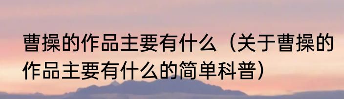 曹操的作品主要有什么（关于曹操的作品主要有什么的简单科普）