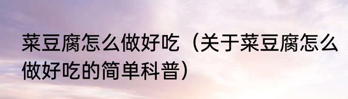 菜豆腐怎么做好吃（关于菜豆腐怎么做好吃的简单科普）