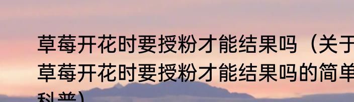 草莓开花时要授粉才能结果吗（关于草莓开花时要授粉才能结果吗的简单科普）