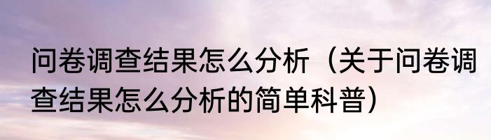 问卷调查结果怎么分析（关于问卷调查结果怎么分析的简单科普）