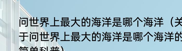 问世界上最大的海洋是哪个海洋（关于问世界上最大的海洋是哪个海洋的简单科普）